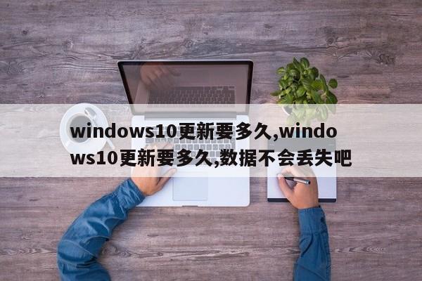 windows10更新要多久,windows10更新要多久,数据不会丢失吧