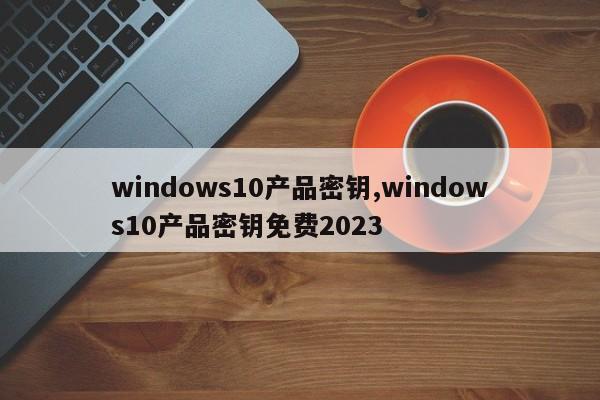 windows10产品密钥,windows10产品密钥免费2023