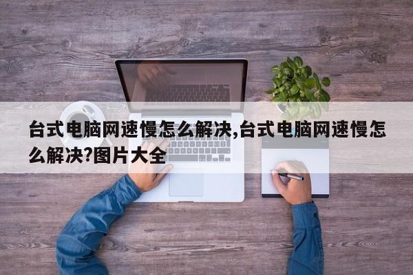 台式电脑网速慢怎么解决,台式电脑网速慢怎么解决?图片大全